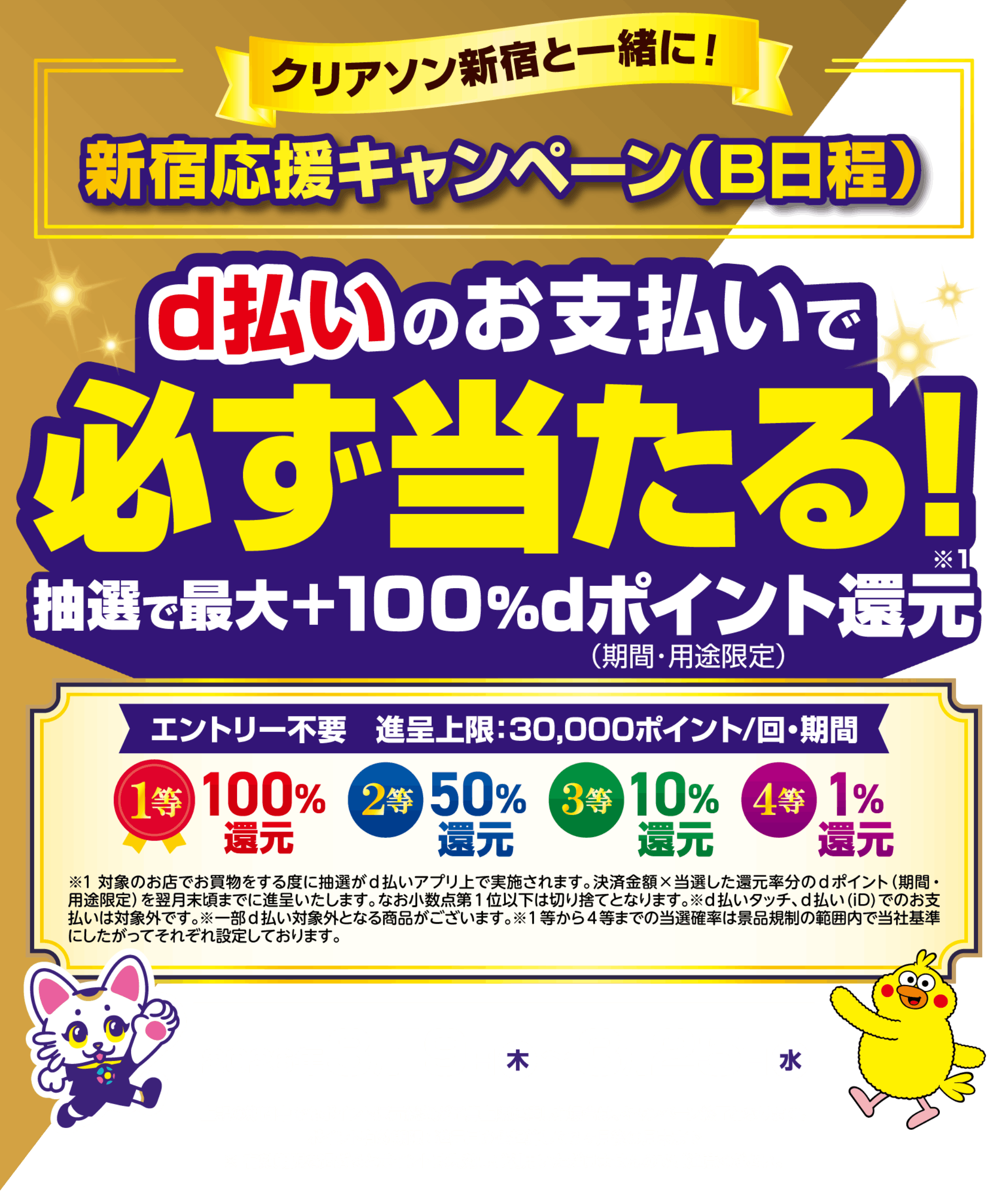 クリアソン新宿と一緒に！ 新宿応援キャンペーン（B日程） d払いのお支払いで必ず当たる！ 抽選で最大＋100％dポイント還元（期間・用途限定） エントリー不要 進呈上限：30,000ポイント／回・期間 1等（100％還元） 2等（50％還元） 3等（10％還元） 4等（1％還元） 対象のお店でお買物をする度に抽選がd払いアプリ上で実施されます。決済金額×当選した還元率分のdポイント（期間・用途限定）を翌月末頃までに進呈いたします。なお小数点第1位以下は切り捨てとなります。※d払いタッチ、d払い（iD）でのお支払いは対象外です。※一部d払い対象外となる商品がございます。※1等から4等までの当選確率は景品規制の範囲内で当社基準にしたがってそれぞれ設定しております。 【2026年3月19日（木）〜3月25日（水）】期間中でもポイント還元総額が予算上限に達した場合は、キャンペーン終了となります。 ポイント有効期限：進呈日から起算して3ヶ月後の月末まで ※有効期限を過ぎるとポイントは失効しご利用いただけませんのでご注意ください。